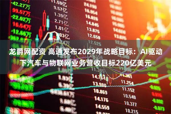 龙爵网配资 高通发布2029年战略目标：AI驱动下汽车与物联网业务营收目标220亿美元