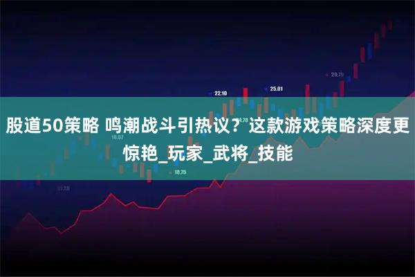 股道50策略 鸣潮战斗引热议？这款游戏策略深度更惊艳_玩家_武将_技能
