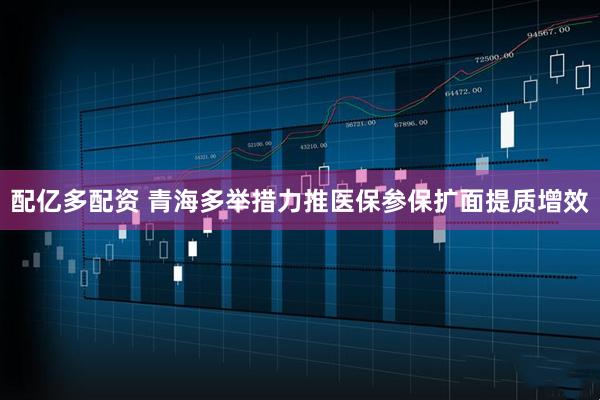 配亿多配资 青海多举措力推医保参保扩面提质增效