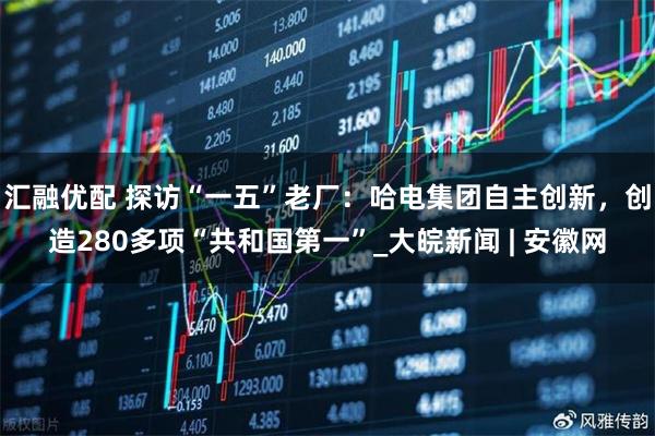 汇融优配 探访“一五”老厂：哈电集团自主创新，创造280多项“共和国第一”_大皖新闻 | 安徽网