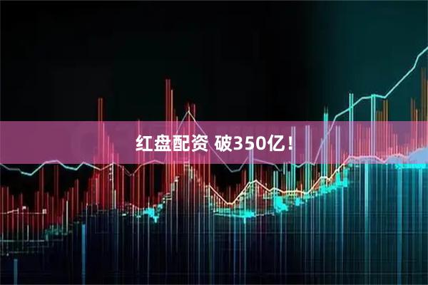 红盘配资 破350亿！