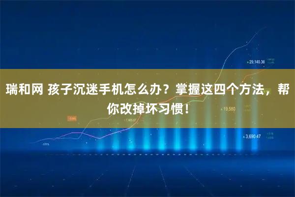 瑞和网 孩子沉迷手机怎么办？掌握这四个方法，帮你改掉坏习惯！