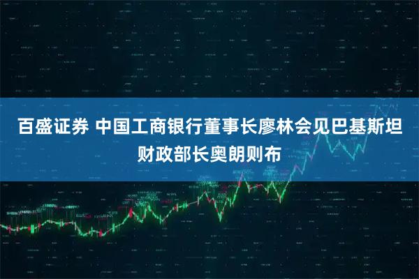 百盛证券 中国工商银行董事长廖林会见巴基斯坦财政部长奥朗则布