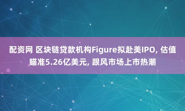 配资网 区块链贷款机构Figure拟赴美IPO, 估值瞄准5.26亿美元, 跟风市场上市热潮