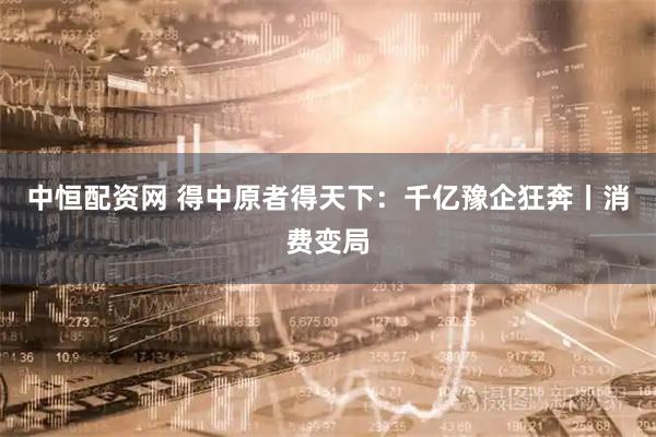 中恒配资网 得中原者得天下：千亿豫企狂奔丨消费变局