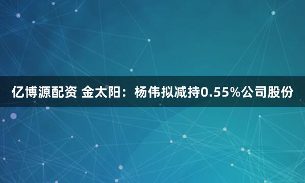 亿博源配资 金太阳：杨伟拟减持0.55%公司股份