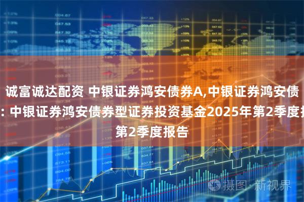 诚富诚达配资 中银证券鸿安债券A,中银证券鸿安债券C: 中银证券鸿安债券型证券投资基金2025年第2季度报告