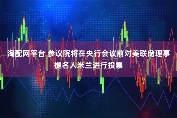 淘配网平台 参议院将在央行会议前对美联储理事提名人米兰进行投票