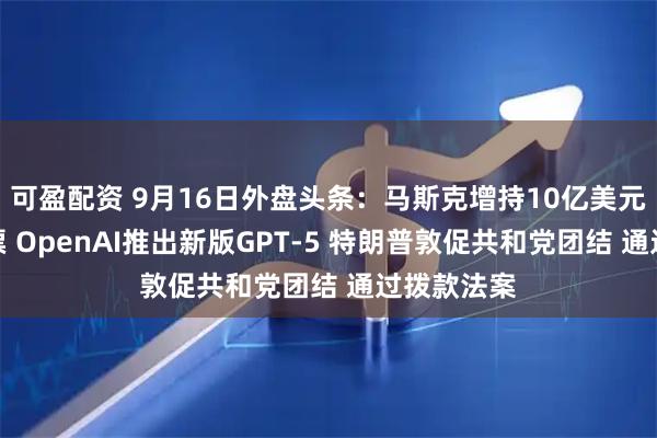 可盈配资 9月16日外盘头条：马斯克增持10亿美元特斯拉股票 OpenAI推出新版GPT-5 特朗普敦促共和党团结 通过拨款法案