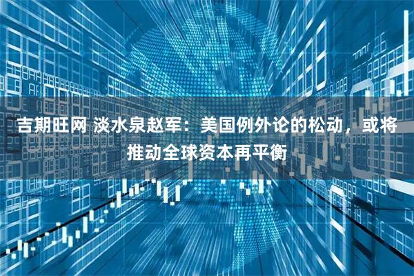 吉期旺网 淡水泉赵军：美国例外论的松动，或将推动全球资本再平衡