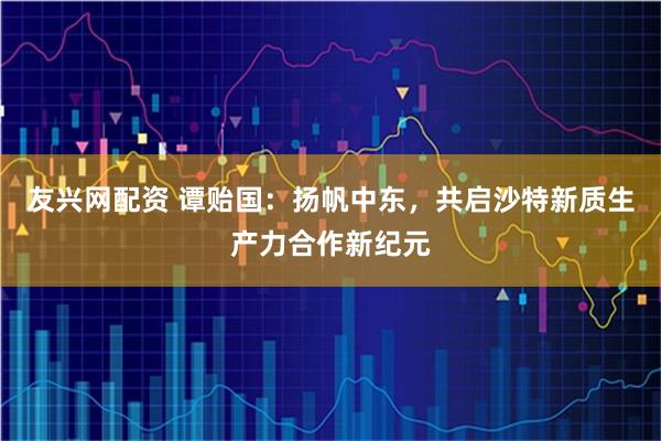 友兴网配资 谭贻国：扬帆中东，共启沙特新质生产力合作新纪元