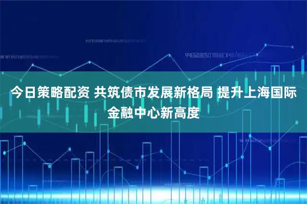 今日策略配资 共筑债市发展新格局 提升上海国际金融中心新高度