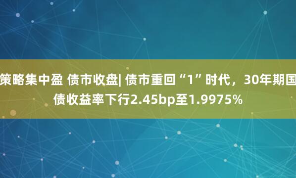 策略集中盈 债市收盘| 债市重回“1”时代，30年期国债收益率下行2.45bp至1.9975%
