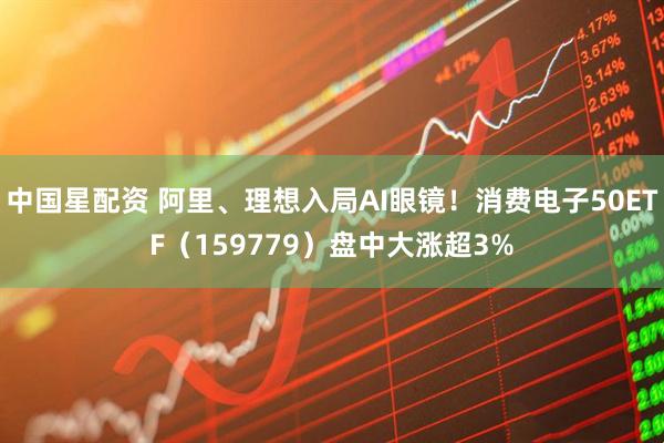 中国星配资 阿里、理想入局AI眼镜！消费电子50ETF（159779）盘中大涨超3%