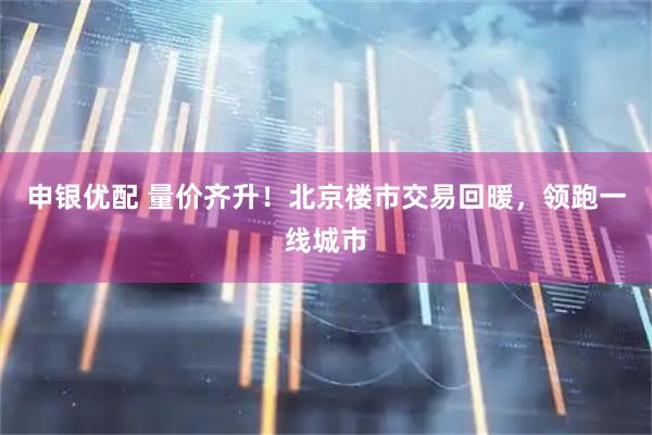 申银优配 量价齐升！北京楼市交易回暖，领跑一线城市