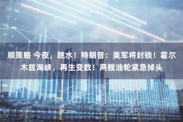 顺策略 今夜，跳水！特朗普：美军将封锁！霍尔木兹海峡，再生变数！两艘油轮紧急掉头